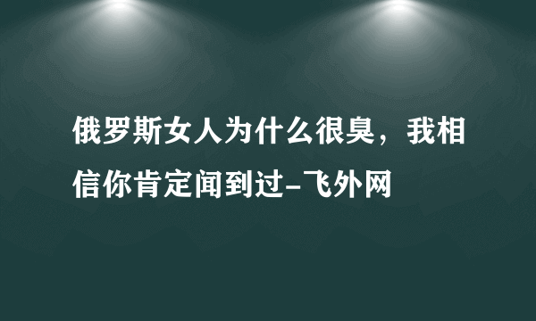 俄罗斯女人为什么很臭，我相信你肯定闻到过-飞外网