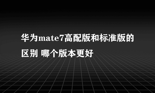 华为mate7高配版和标准版的区别 哪个版本更好