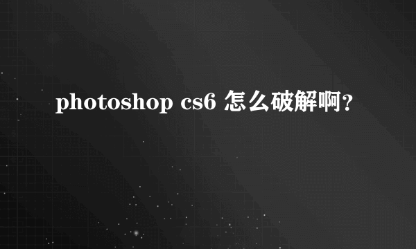 photoshop cs6 怎么破解啊？