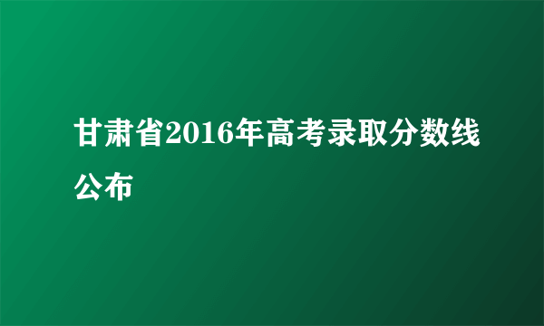 甘肃省2016年高考录取分数线公布