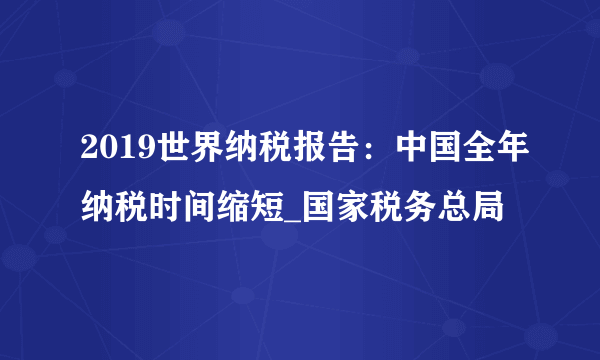 2019世界纳税报告：中国全年纳税时间缩短_国家税务总局