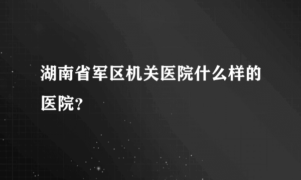 湖南省军区机关医院什么样的医院？