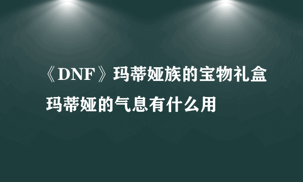 《DNF》玛蒂娅族的宝物礼盒 玛蒂娅的气息有什么用