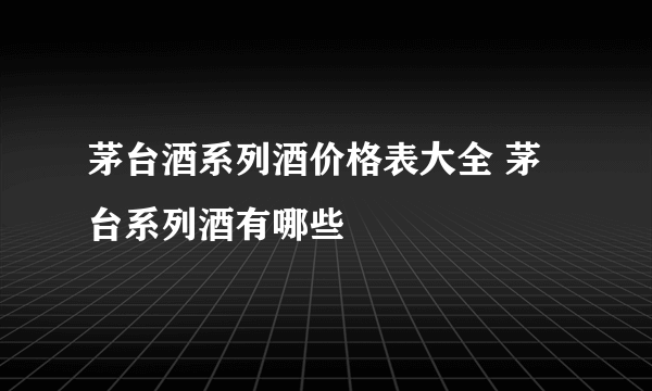 茅台酒系列酒价格表大全 茅台系列酒有哪些