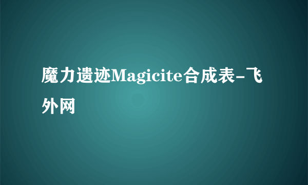 魔力遗迹Magicite合成表-飞外网