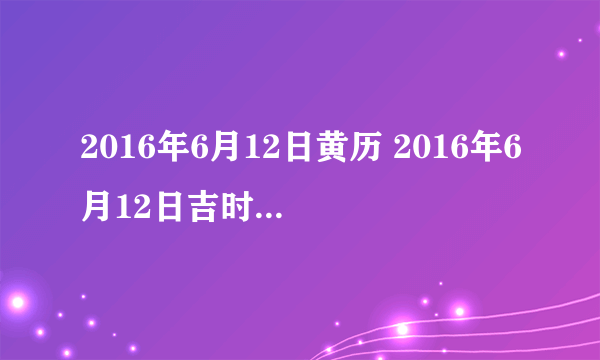 2016年6月12日黄历 2016年6月12日吉时宜忌查询