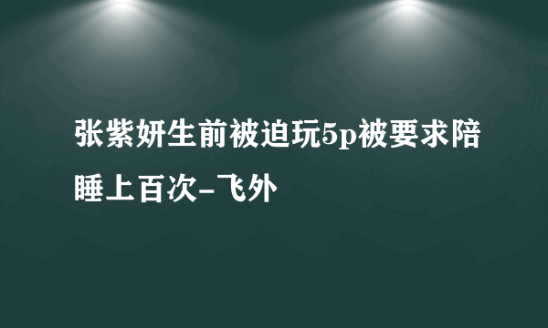 张紫妍生前被迫玩5p被要求陪睡上百次-飞外