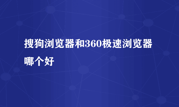 搜狗浏览器和360极速浏览器哪个好