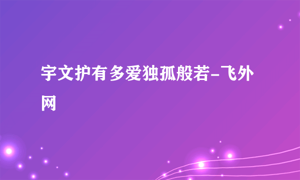 宇文护有多爱独孤般若-飞外网