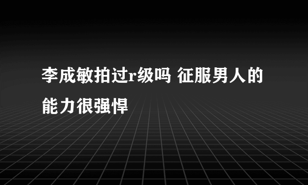 李成敏拍过r级吗 征服男人的能力很强悍