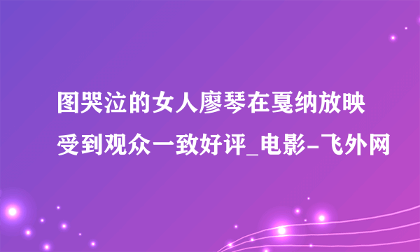 图哭泣的女人廖琴在戛纳放映受到观众一致好评_电影-飞外网