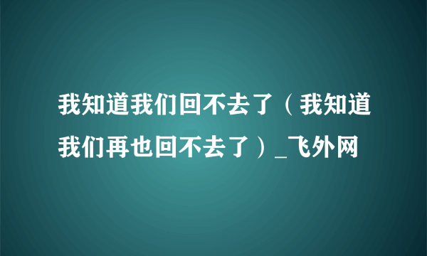 我知道我们回不去了（我知道我们再也回不去了）_飞外网