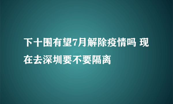 下十围有望7月解除疫情吗 现在去深圳要不要隔离