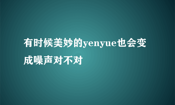 有时候美妙的yenyue也会变成噪声对不对