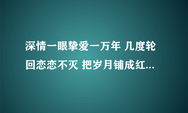 深情一眼挚爱一万年 几度轮回恋恋不灭 把岁月铺成红毯 见证我们的极限 这首歌叫啥名字啊？求知