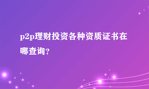 p2p理财投资各种资质证书在哪查询？