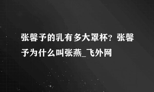 张馨予的乳有多大罩杯？张馨予为什么叫张燕_飞外网