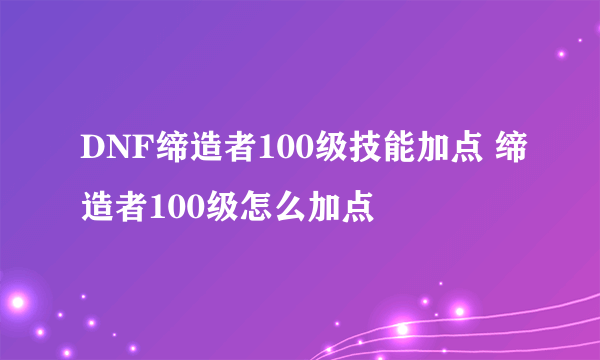 DNF缔造者100级技能加点 缔造者100级怎么加点