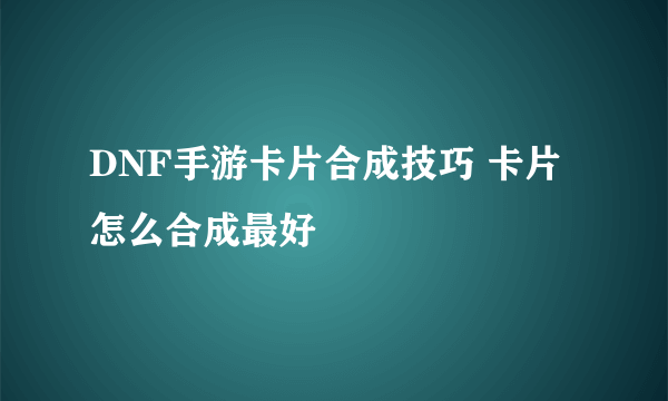 DNF手游卡片合成技巧 卡片怎么合成最好