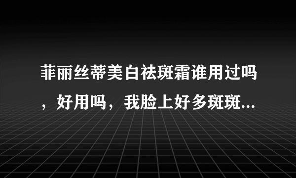 菲丽丝蒂美白祛斑霜谁用过吗，好用吗，我脸上好多斑斑怎么办，也不知道这管不管用