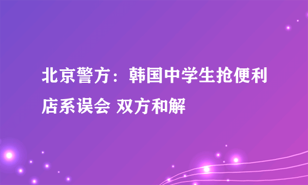 北京警方：韩国中学生抢便利店系误会 双方和解