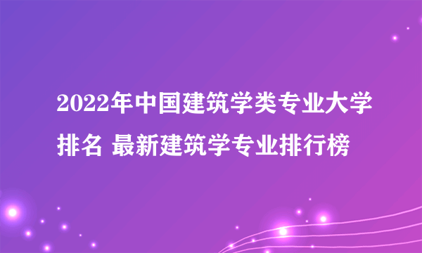 2022年中国建筑学类专业大学排名 最新建筑学专业排行榜