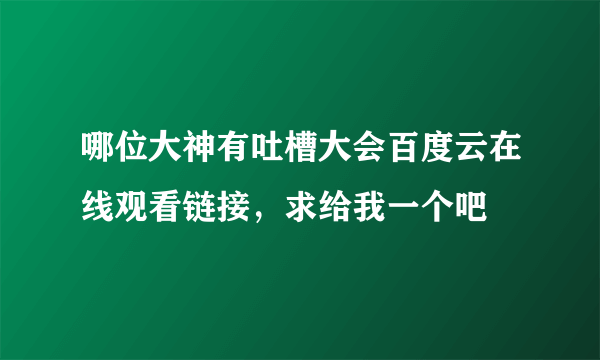 哪位大神有吐槽大会百度云在线观看链接，求给我一个吧