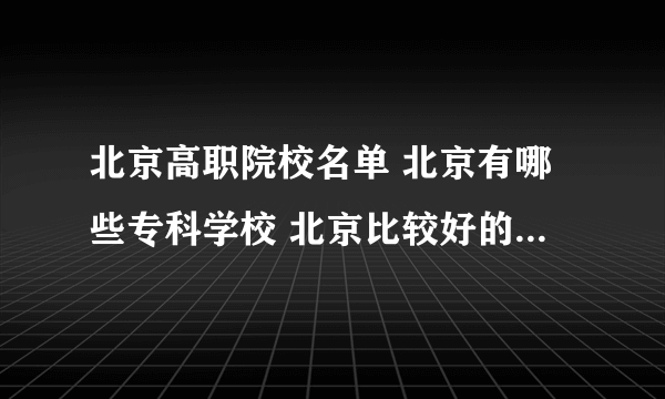 北京高职院校名单 北京有哪些专科学校 北京比较好的大专院校