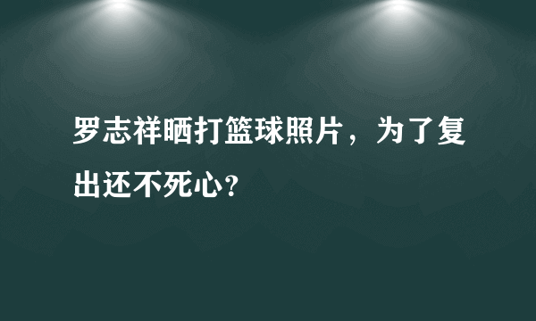 罗志祥晒打篮球照片，为了复出还不死心？