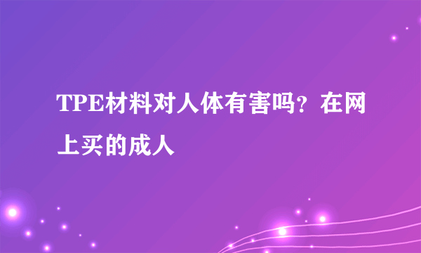 TPE材料对人体有害吗？在网上买的成人