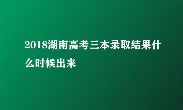 2018湖南高考三本录取结果什么时候出来