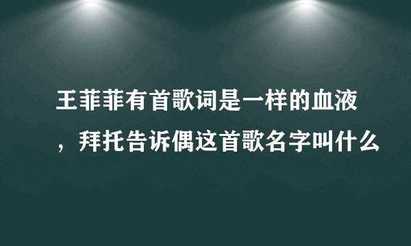 王菲菲有首歌词是一样的血液，拜托告诉偶这首歌名字叫什么