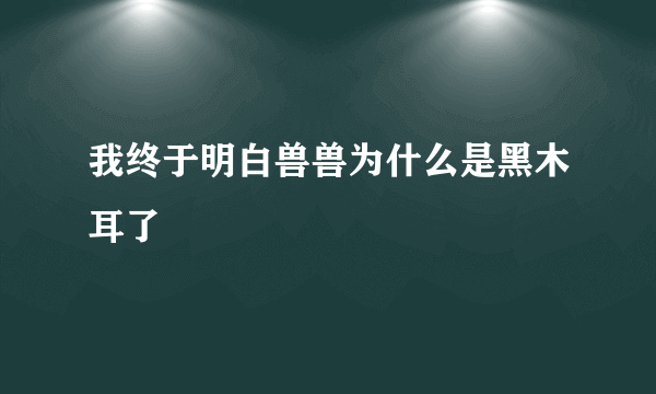 我终于明白兽兽为什么是黑木耳了