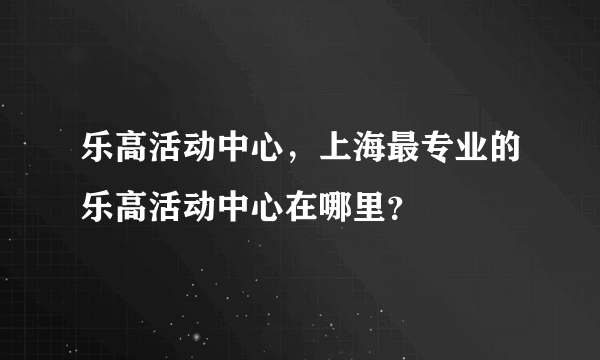 乐高活动中心，上海最专业的乐高活动中心在哪里？