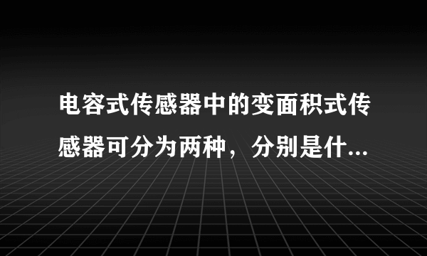 电容式传感器中的变面积式传感器可分为两种，分别是什么？并 分别解释这两种传感器的工作原理？