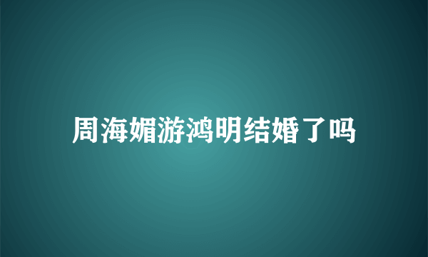 周海媚游鸿明结婚了吗