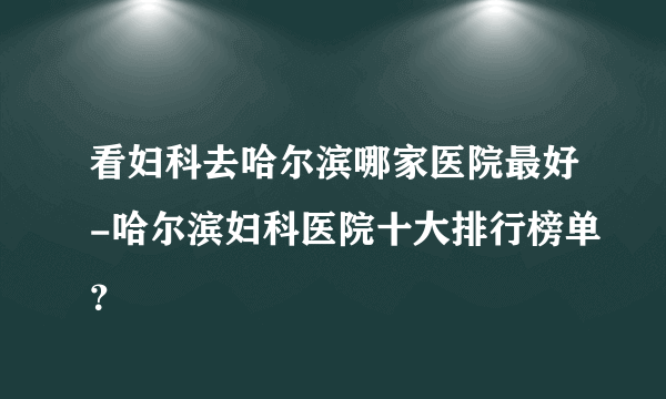 看妇科去哈尔滨哪家医院最好-哈尔滨妇科医院十大排行榜单？