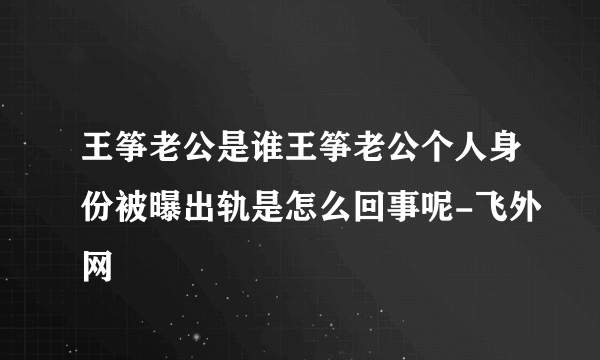 王筝老公是谁王筝老公个人身份被曝出轨是怎么回事呢-飞外网