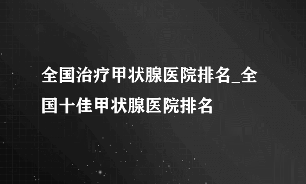 全国治疗甲状腺医院排名_全国十佳甲状腺医院排名