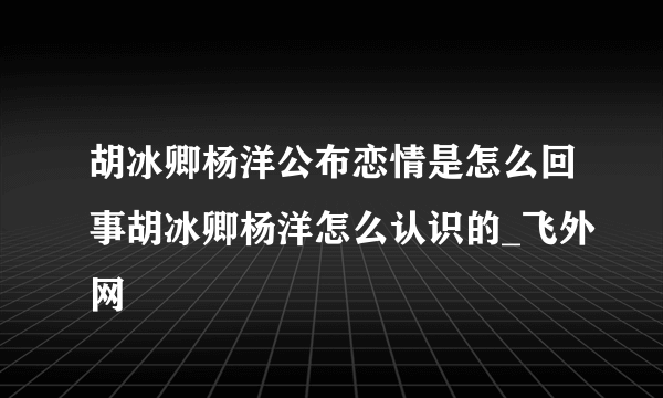 胡冰卿杨洋公布恋情是怎么回事胡冰卿杨洋怎么认识的_飞外网