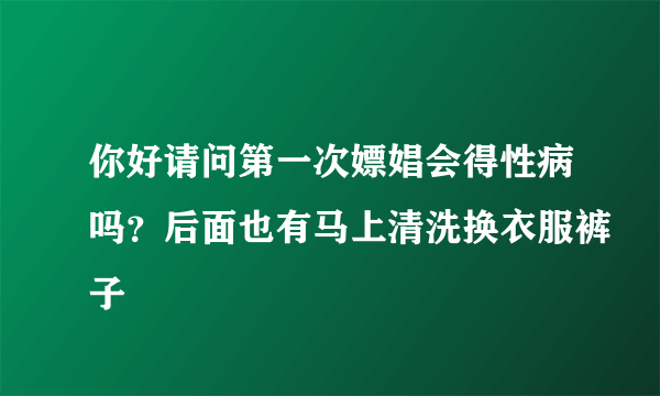 你好请问第一次嫖娼会得性病吗？后面也有马上清洗换衣服裤子