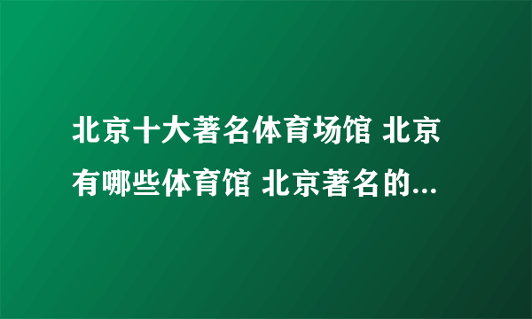 北京十大著名体育场馆 北京有哪些体育馆 北京著名的体育场推荐