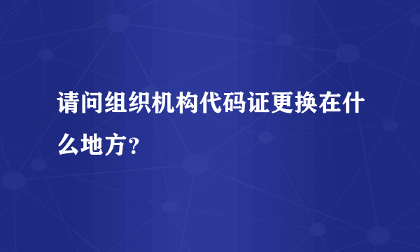 请问组织机构代码证更换在什么地方？