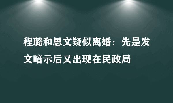 程璐和思文疑似离婚：先是发文暗示后又出现在民政局