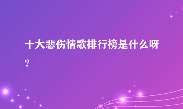 十大悲伤情歌排行榜是什么呀？