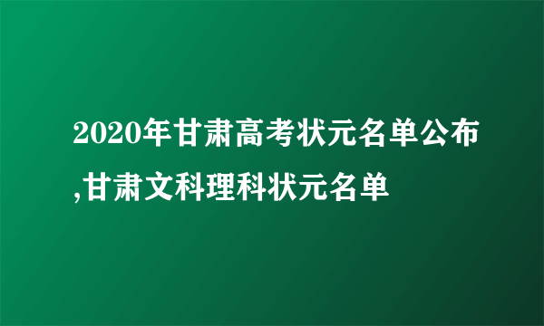 2020年甘肃高考状元名单公布,甘肃文科理科状元名单