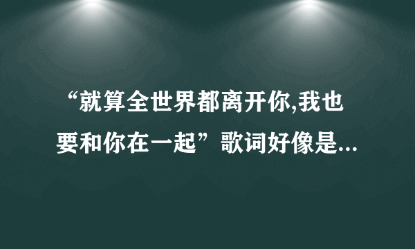 “就算全世界都离开你,我也要和你在一起”歌词好像是这样,这是什么歌来的,