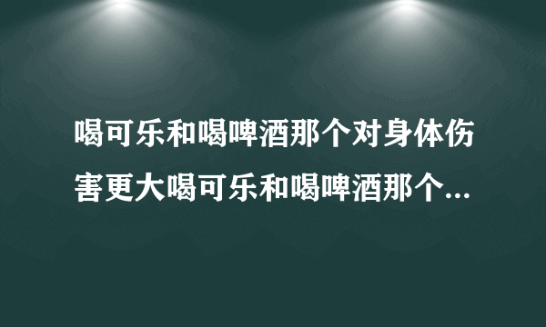 喝可乐和喝啤酒那个对身体伤害更大喝可乐和喝啤酒那个对身体伤害更大