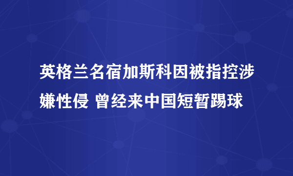 英格兰名宿加斯科因被指控涉嫌性侵 曾经来中国短暂踢球