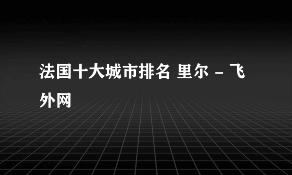 法国十大城市排名 里尔 - 飞外网